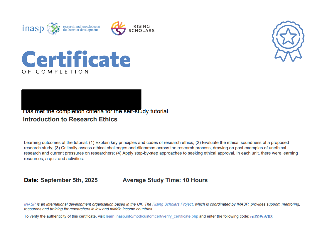 Image is an example completion certificate. The INASP and Rising SCholars logo are in the top left of the image. Below is text that reads: "[In blue font] Certificate [in black font] of completion. [Name] Has met the completion criteria for the self-study tutorial Introduction to Research Ethics. Learning outcomes of the tutorial: (1) Explain key principles and codes of research ethics; (2) Evaluate the ethical soundness of a proposed research study; (3) Critically assess ethical challenges and dilemmas across the research process, drawing on past examples of unethical research and current pressures on researchers; (4) Apply step-by-step approaches to seeking ethical approval. In each unit, there were learning resources, a quiz, and activities. Date: [date of download]. Average study time: 10 hours. INASP is an international development organisation based in the UK. The Rising Scholars Project, which is coordinated by INASP, provides support, mentoring, resources and training for researchers in low and middle income countries. To verify the authenticity of this certificate, visit learn.inasp.info/mod/customcert/verify_certificate.php and enter the following code: